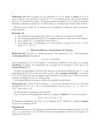 6 
Definici´on 18. Para un grupo G y un elemento h 2 G, se define el orden de h en G 
como el menor entero positivo n tal que hn = 1, y se denota por |h|. En tal caso decimos 
que h es un elemento de orden n. Si ninguna potencia positiva de h es igual al elemento 
identidad, entonces el orden de h se define como 1 y decimos que h tiene orden infinito. 
Observar que el orden de un elemento es el cardinal del subgrupo c´ıclico que genera 
dicho elemento. 
Ejemplos 19. 
1. Un elemento de un grupo tiene orden 1 si y s´olo si es el elemento identidad. 
2. En los grupos aditivos Z,Q,R ´o C, cualquier elemento no nulo tiene orden infinito. 
3. En el grupo (C, ·) el elemento i tiene orden 4. 
4. En el grupo (Z9, +) el elemento h = 6 tiene orden 3, ya que h6= 0, 2 · h = 36= 0, 
pero 3 · h = 18 = 0. 
5. Homomorfismos e Isomorfismos de Grupos. 
Definici´on 20. Sean (G, ) y (H, •) dos grupos. Una aplicaci´on f : G ! H se denomina 
un homomorfismo de grupos si 
f(a  b) = f(a) • f(b) 
para cualesquiera a, b 2 G. Si adem´as f es biyectiva, entonces se dice que f es un iso-morfismo 
de grupos. Un isomorfismo de un grupo G en ´el mismo se dice que es un 
automorfismo de G. 
Si existe un isomorfismo f de G en H, entonces se demuestra facilmente que f−1 es un 
isomorfismo de H en G, por lo que se dice que G y H son grupos isomorfos, y se escribe 
G = 
H. El hecho de que dos grupos sean isomorfos nos indica que a efectos pr´acticos 
podemos considerarlos como el mismo grupo. 
Los homomorfismos de grupos verifican las siguientes propiedades: 
Proposici´on 21. Sean G y H dos grupos, e1 el elemento identidad de G y e2 el elemento 
identidad de H. Si f : G ! H es un homomorfismo, entonces f(e1) = e2 y f(a−1) = 
f(a)−1 para todo a 2 G. 
La demostraci´on se propone como ejercicio. 
Con la notaci´on de la proposici´on anterior, se define el n´ucleo de f como el conjunto 
N(f) = {a 2 G | f(a) = e2}. 
Se demuestra facilmente que N(f) es un subgrupo de G. Adem´as el conjunto imagen 
Im(f) es un subgrupo de H. 
Ejemplos 22. 
Dados dos grupos G y H, siempre es posible definir el homomorfismo trivial de G en H: 
f(x) = eH para todo x 2 G. El n´ucleo de este homomorfismo es todo G y la imagen es el 
subgrupo trivial de H. 
 