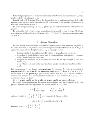 7 
Para cualquier grupo G, la aplicaci´on identidad sobre G es un automorfismo de G, cuyo 
n´ucleo es {e} y cuya imagen es G. 
Para G = H = Z, definimos f(n) = 2n. Esta aplicaci´on es un homomorfismo de Z en Z, 
pero no es un automorfismo. El n´ucleo es {0} y la imagen es 2Z, es decir, el conjunto de 
todos los enteros m´ultiplos de 2. 
La aplicaci´on proyecci´on p : Z ! Zm, p(x) = [x], es un homomorfismo sobreyectivo de 
grupos. 
La aplicaci´on f(x) = log(x) es un isomorfismo del grupo (R+, ·) en el grupo (R, +), ya 
que aparte de ser biyectiva se verifica que log(x1 · x2) = log(x1)+log(x2) para cualesquiera 
x1, x2 2 R+. 
6. Grupos Sim´etricos 
En esta secci´on estudiamos con m´as detalle los grupos sim´etricos. Dado un conjunto X 
no vac´ıo, definimos el conjunto SX de todas las aplicaciones biyectivas de X en X. Bajo la 
operaci´on “composici´on de aplicaciones”, SX es un grupo ya que 
la composici´on de dos aplicaciones biyectivas es una aplicaci´on biyectiva, 
se verifica la propiedad asociativa para la composici´on de aplicaciones, y en parti-cular 
cuando ´estas son biyectivas, 
la aplicaci´on identidad en X, representada como 1X, es biyectiva por lo cual per-tenece 
a SX, 
y por ´ultimo toda aplicaci´on biyectiva tiene una inversa (la cual tambi´en es biyec-tiva). 
Los elementos de SX se llaman permutaciones del conjunto X, y SX se denomina el 
grupo sim´etrico o grupo de las permutaciones sobre X. Para  2 SX y x 2 X, 
decimos que x es un punto fijo para  si se verifica que (x) = x; en caso contrario 
decimos que  mueve a x. En esta secci´on estudiamos el caso en el que X = {1, 2, . . . , n}, 
escribiendo Sn en vez de SX. 
Sn es el grupo sim´etrico de grado n o grupo sim´etrico sobre n letras. 
En primer lugar consideramos distintas representaciones para los elementos de Sn. Una 
primera forma consiste en representar las permutaciones  2 Sn como 
 = 
 
1 2 . . . n − 1 n 
(1) (2) . . . (n − 1) (n) 
 
As´ı por ejemplo,  = 
 
1 2 3 4 
2 3 1 4 
 
es el elemento de S4 que verifica 
(1) = 2, (2) = 3, (3) = 1, (4) = 4. 
Observar que −1 = 
 
1 2 3 4 
3 1 2 4 
 
. 
 