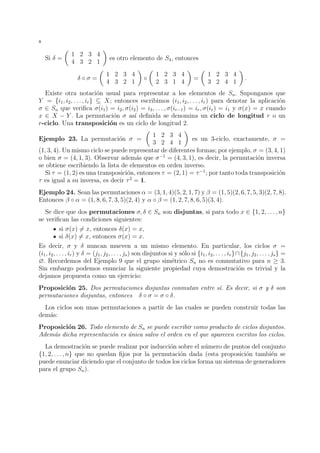 8 
Si  = 
 
1 2 3 4 
4 3 2 1 
 
es otro elemento de S4, entonces 
   = 
 
1 2 3 4 
4 3 2 1 
 
 
 
1 2 3 4 
2 3 1 4 
 
= 
 
1 2 3 4 
3 2 4 1 
 
. 
Existe otra notaci´on usual para representar a los elementos de Sn. Suponganos que 
Y = {i1, i2, . . . , ir}  X; entonces escribimos (i1, i2, . . . , ir) para denotar la aplicaci´on 
 2 Sn que verifica (i1) = i2, (i2) = i3, . . . , (ir−1) = ir, (ir) = i1 y (x) = x cuando 
x 2 X − Y . La permutaci´on  as´ı definida se denomina un ciclo de longitud r o un 
r-ciclo. Una transposici´on es un ciclo de longitud 2. 
Ejemplo 23. La permutaci´on  = 
 
1 2 3 4 
3 2 4 1 
 
es un 3-ciclo, exactamente,  = 
(1, 3, 4). Un mismo ciclo se puede representar de diferentes formas; por ejemplo,  = (3, 4, 1) 
o bien  = (4, 1, 3). Observar adem´as que −1 = (4, 3, 1), es decir, la permutaci´on inversa 
se obtiene escribiendo la lista de elementos en orden inverso. 
Si  = (1, 2) es una transposici´on, entonces  = (2, 1) = −1; por tanto toda transposici´on 
 es igual a su inversa, es decir  2 = 1. 
Ejemplo 24. Sean las permutaciones  = (3, 1, 4)(5, 2, 1, 7) y  