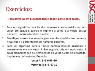 Exercícios:
Faça primeiro em pseudocódigo e depois passe para pascal.
1. Faça um algoritmo para ler dez números e armazená-los em um
vetor. Em seguida, calcule e imprima a soma e a média destes
números. Imprima também o vetor.
2. Modifique o exercício anterior para calcular a média dos números
negativos e a porcentagem de números positivos.
3. Faça um algoritmo para ler cinco número inteiros quaisquer e
armazene-os em um vetor A. Em seguida, crie um novo vetor B
cujos elementos são os elemmentos do vetor A com sinal trocado.
Imprima os dois vetores. Exemplo:
Vetor A: 5 -3 6 67 -10
Vetor B: -5 3 -6 -67 10

 