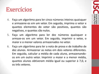 Exercícios
4. Faça um algoritmo para ler cinco números inteiros quaisquer
e armazene-os em um vetor. Em seguida, imprima o vetor e
quantos elementos do vetor são positivos, quantos são
negativos, e quantos são nulos.
5. Faça um algoritmo para ler dez números quaisquer e
armaze-os em um vetor. Em seguida, imprimir o vetor, o
maior e o menor valores armazenados no vetor.
6. Faça um algoritmo para ler a nota de prova e de trabalho de
dez alunos. Armazenar as notas em dois vetores diferentes.
Em seguida, calcular a média de cada aluno, armazenandoos em um outro vetor. Imprimir a maior e a menor média,
quantos alunos obtiveram média igual ou superior à 7,0, e
os três vetores.

 