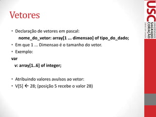 Vetores
• Declaração de vetores em pascal:
nome_do_vetor: array[1 ... dimensao] of tipo_do_dado;
• Em que 1 ... Dimensao é o tamanho do vetor.
• Exemplo:
var
v: array[1..6] of integer;
• Atribuindo valores avulsos ao vetor:
• V[5]  28; (posição 5 recebe o valor 28)

 