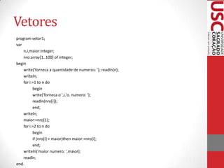 Vetores
program vetor1;
var
n,i,maior:integer;
nro:array[1..100] of integer;
begin
write('forneca a quantidade de numeros: '); readln(n);
writeln;
for i:=1 to n do
begin
write('forneca o ',i,'o. numero: ');
readln(nro[i]);
end;
writeln;
maior:=nro[1];
for i:=2 to n do
begin
if (nro[i] > maior)then maior:=nro[i];
end;
writeln('maior numero: ',maior);
readln;
end.

 