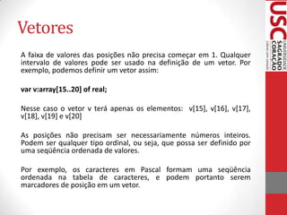 Vetores
A faixa de valores das posições não precisa começar em 1. Qualquer
intervalo de valores pode ser usado na definição de um vetor. Por
exemplo, podemos definir um vetor assim:
var v:array[15..20] of real;
Nesse caso o vetor v terá apenas os elementos: v[15], v[16], v[17],
v[18], v[19] e v[20]
As posições não precisam ser necessariamente números inteiros.
Podem ser qualquer tipo ordinal, ou seja, que possa ser definido por
uma seqüência ordenada de valores.

Por exemplo, os caracteres em Pascal formam uma seqüência
ordenada na tabela de caracteres, e podem portanto serem
marcadores de posição em um vetor.

 