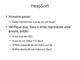 HeapSort
■
Primeiro passo:
■
Como transformar o array em um heap?
■
Verifique que, caso o array represente uma
árvore, então:
■
A raiz está em V[1]
O pai de um índice f é f div 2
O filho esquerdo de um índice p é 2p
O filho direito de um índice p é 2p+1
■
■
■
 