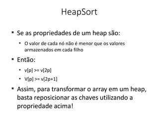 HeapSort
■
Se as propriedades de um heap são:
■
O valor de cada nó não é menor que os valores
armazenados em cada filho
Então:
■
■
v[p] >= v[2p]
V[p] >= v[2p+1]
■
■
Assim, para transformar o array em um heap,
basta reposicionar as chaves utilizando a
propriedade acima!
 