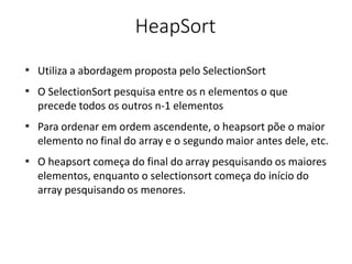 HeapSort
■
Utiliza a abordagem proposta pelo SelectionSort
O SelectionSort pesquisa entre os n elementos o que
precede todos os outros n-1 elementos
Para ordenar em ordem ascendente, o heapsort põe o maior
elemento no final do array e o segundo maior antes dele, etc.
O heapsort começa do final do array pesquisando os maiores
elementos, enquanto o selectionsort começa do início do
array pesquisando os menores.
■
■
■
 