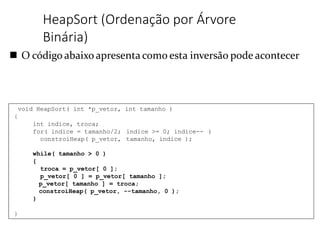 O código abaixo apresenta como esta inversão pode acontecer
HeapSort (Ordenação por Árvore
Binária)
void HeapSort( int *p_vetor, int tamanho )
{
int indice, troca;
for( indice = tamanho/2; indice >= 0; indice-- )
constroiHeap( p_vetor, tamanho, indice );
while( tamanho > 0 )
{
troca = p_vetor[ 0 ];
p_vetor[ 0 ] = p_vetor[ tamanho ];
p_vetor[ tamanho ] = troca;
constroiHeap( p_vetor, --tamanho, 0 );
}
}
 