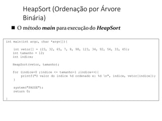  O método main para execução do HeapSort
HeapSort (Ordenação por Árvore
Binária)
int main(int argc, char *argv[]){
int vetor[] = {23, 32, 65, 7, 8, 98, 123, 34, 92, 54, 33, 45};
int tamanho = 12;
int indice;
HeapSort(vetor, tamanho);
for (indice=0 ;indice <= tamanho-1 ;indice++){
printf("O valor do indice %d ordenado e: %d n", indice, vetor[indice]);
}
system("PAUSE");
return 0;
}
 
