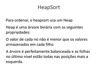HeapSort
Para ordenar, o heapsort usa um Heap
Heap é uma árvore binária com as seguintes
propriedades:
O valor de cada nó não é menor que os valores
armazenados em cada filho
A árvore é perfeitamente balanceada e as folhas
no último nível estão todas nas posições mais a
esquerda.
 