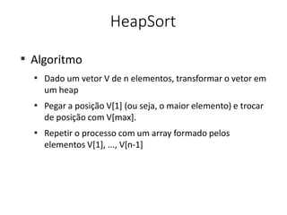 HeapSort
■
Algoritmo
■
Dado um vetor V de n elementos, transformar o vetor em
um heap
Pegar a posição V[1] (ou seja, o maior elemento) e trocar
de posição com V[max].
Repetir o processo com um array formado pelos
elementos V[1], ..., V[n-1]
■
■
 