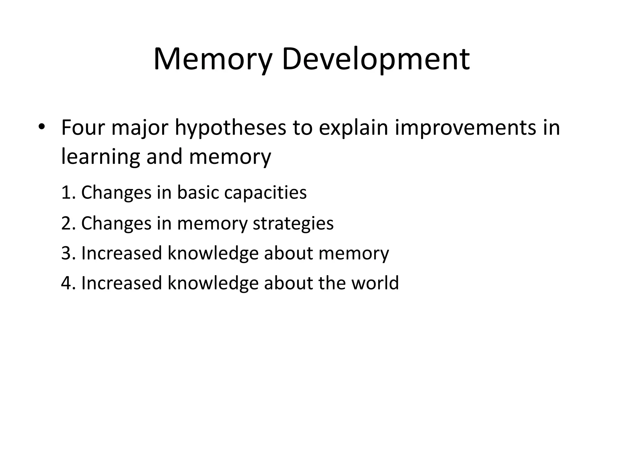 Memory DevelopmentFour major hypotheses to explain improvements in learning and memory1. Changes in basic capacities2. Changes in memory strategies	3. Increased knowledge about memory4. Increased knowledge about the world