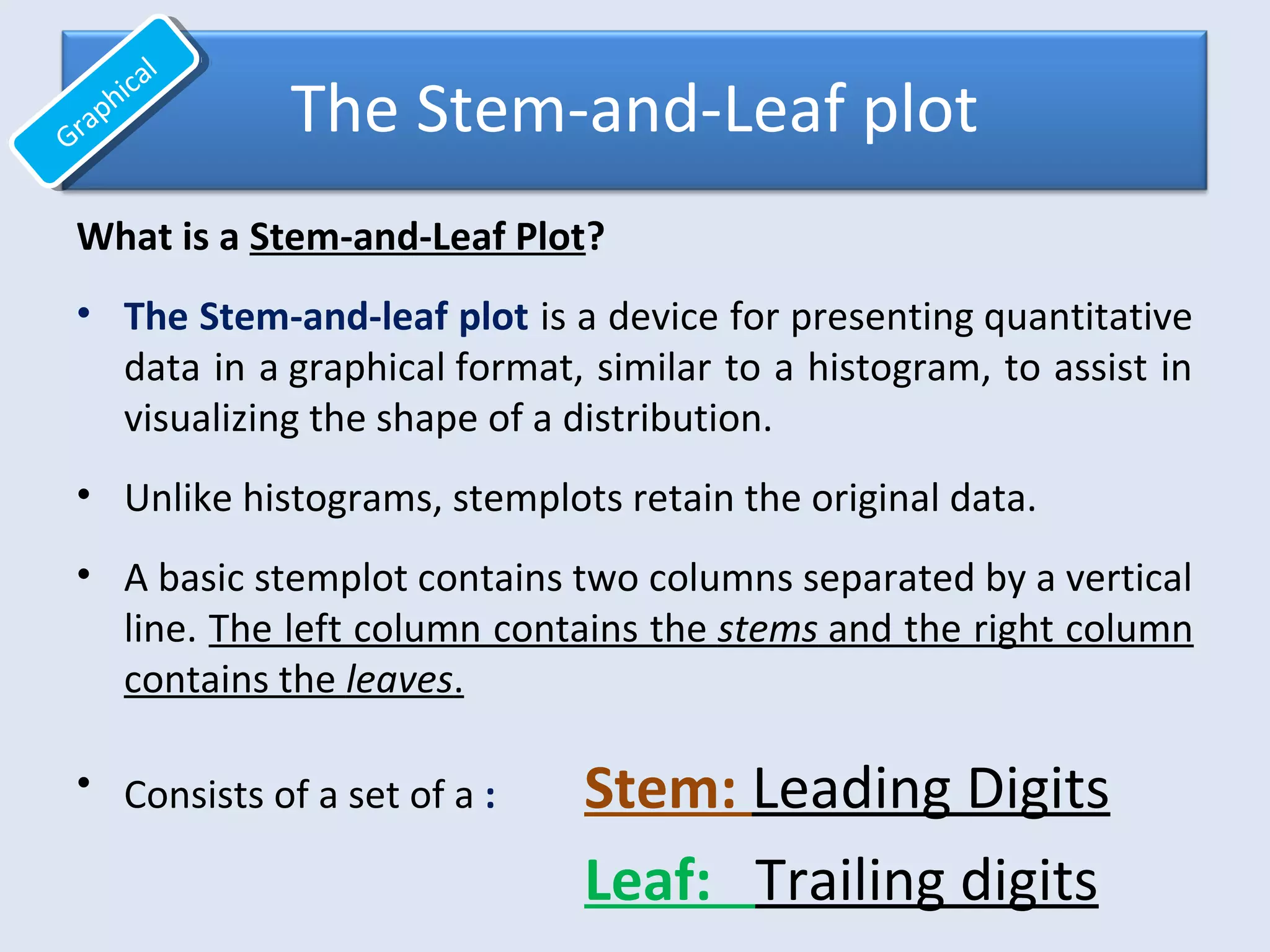 The Stem-and-Leaf plot
What is a Stem-and-Leaf Plot?
• The Stem-and-leaf plot is a device for presenting quantitative
data in a graphical format, similar to a histogram, to assist in
visualizing the shape of a distribution.
• Unlike histograms, stemplots retain the original data.
• A basic stemplot contains two columns separated by a vertical
line. The left column contains the stems and the right column
contains the leaves.
• Consists of a set of a : Stem: Leading Digits
Leaf: Trailing digits
Graphical
Graphical
 