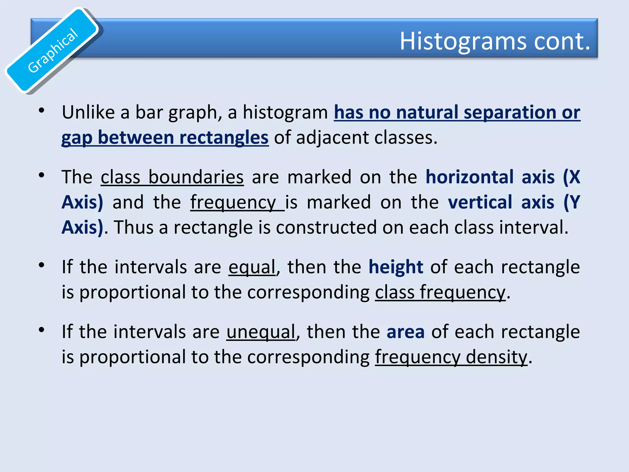 Histograms cont.
• Unlike a bar graph, a histogram has no natural separation or
gap between rectangles of adjacent classes.
• The class boundaries are marked on the horizontal axis (X
Axis) and the frequency is marked on the vertical axis (Y
Axis). Thus a rectangle is constructed on each class interval.
• If the intervals are equal, then the height of each rectangle
is proportional to the corresponding class frequency.
• If the intervals are unequal, then the area of each rectangle
is proportional to the corresponding frequency density.
Graphical
Graphical
 