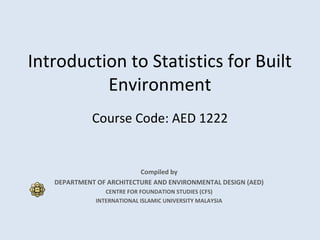 Introduction to Statistics for Built
Environment
Course Code: AED 1222
Compiled by
DEPARTMENT OF ARCHITECTURE AND ENVIRONMENTAL DESIGN (AED)
CENTRE FOR FOUNDATION STUDIES (CFS)
INTERNATIONAL ISLAMIC UNIVERSITY MALAYSIA
 