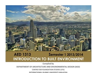 AED 1313 Semester 1 2013/2014
INTRODUCTION TO BUILT ENVIRONMENT
Compiled by
DEPARTMENT OF ARCHITECTURE AND ENVIRONMENTAL DESIGN (AED)
CENTRE FOR FOUNDATION STUDIES (CFS)
INTERNATIONAL ISLAMIC UNIVERSITY MALAYSIA
 
