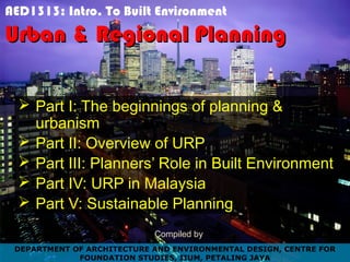 AED1313: Intro. To Built Environment
Urban & Regional PlanningUrban & Regional Planning
 Part I: The beginnings of planning &
urbanism
 Part II: Overview of URP
 Part III: Planners’ Role in Built Environment
 Part IV: URP in Malaysia
 Part V: Sustainable Planning
Compiled by
DEPARTMENT OF ARCHITECTURE AND ENVIRONMENTAL DESIGN, CENTRE FOR
FOUNDATION STUDIES, IIUM, PETALING JAYA
 