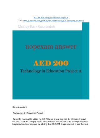 AED 200 Technology in Education Project A
Link : http://uopexam.com/product/aed-200-technology-in-education-project-a/
Sample content
Technology in Education Project
Recently I learned to utilize the CD ROM as a teaching tool for children. I found
out that CD ROM is highly useful for a teacher. I learnt that a lot of things that can
be placed on the computer by utilizing the CD ROM. I was amazed to see the vast
 