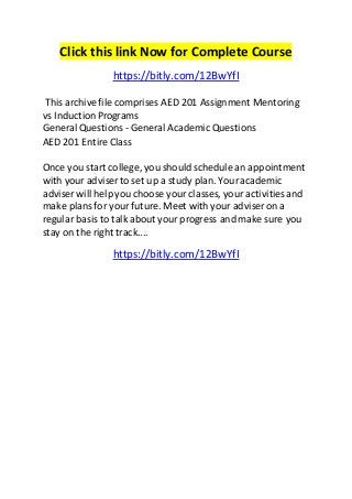 Click this link Now for Complete Course 
https://bitly.com/12BwYfI 
This archive file comprises AED 201 Assignment Mentoring 
vs Induction Programs 
General Questions - General Academic Questions 
AED 201 Entire Class 
Once you start college, you should schedule an appointment 
with your adviser to set up a study plan. Your academic 
adviser will help you choose your classes, your activities and 
make plans for your future. Meet with your adviser on a 
regular basis to talk about your progress and make sure you 
stay on the right track.... 
https://bitly.com/12BwYfI 

