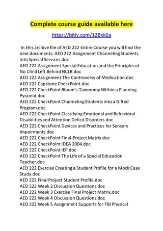 Complete course guide available here 
https://bitly.com/12Bxk6a 
In this archive file of AED 222 Entire Course you will find the 
next documents: AED 222 Assignment Channeling Students 
into Special Services.doc 
AED 222 Assignment Special Education and the Principles of 
No Child Left Behind NCLB.doc 
AED 222 Assignment The Controversy of Medication.doc 
AED 222 Capstone CheckPoint.doc 
AED 222 CheckPoint Bloom's-Taxonomy Within a Planning 
Pyramid.doc 
AED 222 CheckPoint Channeling Students into a Gifted 
Program.doc 
AED 222 CheckPoint Classifying Emotional and Behavioral 
Disabilities and Attention Deficit Disorders.doc 
AED 222 CheckPoint Devices and Practices for Sensory 
Impairments.doc 
AED 222 CheckPoint Final-Project Matrix.doc 
AED 222 CheckPoint IDEA 2004.doc 
AED 222 CheckPoint IEP.doc 
AED 222 CheckPoint The Life of a Special Education 
Teacher.doc 
AED 222 Exercise Creating a Student Profile for a Mock Case 
Study.doc 
AED 222 Final Project Student Profile.doc 
AED 222 Week 2 Discussion Questions.doc 
AED 222 Week 3 Exercise Final Project Matrix.doc 
AED 222 Week 4 Discussion Questions.doc 
AED 222 Week 5 Assignment Supports for TBI Physical 
 