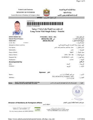 United Arab Emirates ‫د‬‫د‬‫د‬‫د‬‫و‬‫و‬‫و‬‫و‬‫ﻟ‬‫ﻟ‬‫ﻟ‬‫ﻟ‬‫ﺔ‬‫ﺔ‬‫ﺔ‬‫ﺔ‬‫ا‬‫ا‬‫ا‬‫ا‬‫ﻹ‬‫ﻹ‬‫ﻹ‬‫ﻹ‬‫ﻣ‬‫ﻣ‬‫ﻣ‬‫ﻣ‬‫ﺎ‬‫ﺎ‬‫ﺎ‬‫ﺎ‬‫ر‬‫ر‬‫ر‬‫ر‬‫ا‬‫ا‬‫ا‬‫ا‬‫ت‬‫ت‬‫ت‬‫ت‬‫ا‬‫ا‬‫ا‬‫ا‬‫ﻟ‬‫ﻟ‬‫ﻟ‬‫ﻟ‬‫ﻌ‬‫ﻌ‬‫ﻌ‬‫ﻌ‬‫ﺮ‬‫ﺮ‬‫ﺮ‬‫ﺮ‬‫ﺑ‬‫ﺑ‬‫ﺑ‬‫ﺑ‬‫ﻴ‬‫ﻴ‬‫ﻴ‬‫ﻴ‬‫ﺔ‬‫ﺔ‬‫ﺔ‬‫ﺔ‬‫ا‬‫ا‬‫ا‬‫ا‬‫ﻟ‬‫ﻟ‬‫ﻟ‬‫ﻟ‬‫ﻤ‬‫ﻤ‬‫ﻤ‬‫ﻤ‬‫ﺘ‬‫ﺘ‬‫ﺘ‬‫ﺘ‬‫ﺤ‬‫ﺤ‬‫ﺤ‬‫ﺤ‬‫ﺪ‬‫ﺪ‬‫ﺪ‬‫ﺪ‬‫ة‬‫ة‬‫ة‬‫ة‬
MINISTRY OF INTERIOR ‫و‬‫و‬‫و‬‫و‬‫ز‬‫ز‬‫ز‬‫ز‬‫ا‬‫ا‬‫ا‬‫ا‬‫ر‬‫ر‬‫ر‬‫ر‬‫ة‬‫ة‬‫ة‬‫ة‬‫ا‬‫ا‬‫ا‬‫ا‬‫ﻟ‬‫ﻟ‬‫ﻟ‬‫ﻟ‬‫ﺪ‬‫ﺪ‬‫ﺪ‬‫ﺪ‬‫ا‬‫ا‬‫ا‬‫ا‬‫ﺧ‬‫ﺧ‬‫ﺧ‬‫ﺧ‬‫ﻠ‬‫ﻠ‬‫ﻠ‬‫ﻠ‬‫ﻴ‬‫ﻴ‬‫ﻴ‬‫ﻴ‬‫ﺔ‬‫ﺔ‬‫ﺔ‬‫ﺔ‬
General Directorate of Residency & Foreigners Affairs ‫ا‬‫ا‬‫ا‬‫ا‬‫ﻹ‬‫ﻹ‬‫ﻹ‬‫ﻹ‬‫د‬‫د‬‫د‬‫د‬‫ا‬‫ا‬‫ا‬‫ا‬‫ر‬‫ر‬‫ر‬‫ر‬‫ة‬‫ة‬‫ة‬‫ة‬‫ا‬‫ا‬‫ا‬‫ا‬‫ﻟ‬‫ﻟ‬‫ﻟ‬‫ﻟ‬‫ﻌ‬‫ﻌ‬‫ﻌ‬‫ﻌ‬‫ﺎ‬‫ﺎ‬‫ﺎ‬‫ﺎ‬‫ﻣ‬‫ﻣ‬‫ﻣ‬‫ﻣ‬‫ﺔ‬‫ﺔ‬‫ﺔ‬‫ﺔ‬‫ﻟ‬‫ﻟ‬‫ﻟ‬‫ﻟ‬‫ﻺ‬‫ﻺ‬‫ﻺ‬‫ﻺ‬‫ﻗ‬‫ﻗ‬‫ﻗ‬‫ﻗ‬‫ـ‬‫ـ‬‫ـ‬‫ـ‬‫ﺎ‬‫ﺎ‬‫ﺎ‬‫ﺎ‬‫ﻣ‬‫ﻣ‬‫ﻣ‬‫ﻣ‬‫ﺔ‬‫ﺔ‬‫ﺔ‬‫ﺔ‬‫و‬‫و‬‫و‬‫و‬‫ﺷ‬‫ﺷ‬‫ﺷ‬‫ﺷ‬‫ﺆ‬‫ﺆ‬‫ﺆ‬‫ﺆ‬‫و‬‫و‬‫و‬‫و‬‫ن‬‫ن‬‫ن‬‫ن‬‫ا‬‫ا‬‫ا‬‫ا‬‫ﻷ‬‫ﻷ‬‫ﻷ‬‫ﻷ‬‫ﺟ‬‫ﺟ‬‫ﺟ‬‫ﺟ‬‫ﺎ‬‫ﺎ‬‫ﺎ‬‫ﺎ‬‫ﻧ‬‫ﻧ‬‫ﻧ‬‫ﻧ‬‫ﺐ‬‫ﺐ‬‫ﺐ‬‫ﺐ‬
12474732/2
0702017716442389
‫ﺇ‬‫ﺫ‬‫ﻥ‬‫ﺩ‬‫ﺧ‬‫ﻮ‬‫ﻝ‬‫ﺯ‬‫ﯾ‬‫ﺎ‬‫ﺭ‬‫ﺓ‬‫ط‬‫ﻮ‬‫ﯾ‬‫ﻠ‬‫ﺔ‬‫ﻟ‬‫ﺴ‬‫ﻔ‬‫ﺮ‬‫ﺓ‬‫و‬‫ﺍ‬‫ﺣ‬‫ﺪ‬‫ﺓ‬?‫ﺳ‬‫ـ‬‫ﯿ‬‫ﺎ‬‫ﺣ‬‫ﯿ‬‫ﺔ‬
Long Term Visit Single Entry - Tourist
ENTRY PERMIT NO : 77442389 / 2016 / 201 : ‫ﺇ‬‫ﺫ‬‫ﻥ‬‫ﺩ‬‫ﺧ‬‫ﻮ‬‫ﻝ‬‫ﺭ‬‫ﻗ‬‫ﻢ‬
Date & Place Of Issue : 2016/01/26 ‫ﺩ‬‫ﺑ‬‫ﻲ‬ : ‫ﺗ‬‫ﺎ‬‫ﺭ‬‫ﯾ‬‫ﺦ‬‫و‬‫ﻣ‬‫ﺤ‬‫ﻞ‬‫ﺍ‬‫ﻻ‬‫ﺻ‬‫ﺪ‬‫ﺍ‬‫ﺭ‬
Valid Until : 2016/03/25 : ‫ﺗ‬‫ﺎ‬‫ﺭ‬‫ﯾ‬‫ﺦ‬‫ﺻ‬‫ﻼ‬‫ﺣ‬‫ﯿ‬‫ﺔ‬‫ﺍ‬‫ﻟ‬‫ﺪ‬‫ﺧ‬‫ﻮ‬‫ﻝ‬
U.I.D. No : 173340225 : ‫ﺍ‬‫ﻟ‬‫ﺮ‬‫ﻗ‬‫ﻢ‬‫ﺍ‬‫ﻟ‬‫ﻤ‬‫ﻮ‬‫ﺣ‬‫ﺪ‬
Allowed to Enter U.A.E to: : ‫أ‬‫ﺟ‬‫ﻴ‬‫ﺰ‬‫ﺑ‬‫ﺪ‬‫ﺧ‬‫ﻮ‬‫ﻝ‬‫ﺩ‬‫ﻭ‬‫ﻟ‬‫ﺔ‬‫ﺍ‬‫ﻻ‬‫ﻣ‬‫ﺎ‬‫ﺭ‬‫ﺍ‬‫ﺕ‬‫ﺍ‬‫ﻟ‬‫ﻌ‬‫ﺮ‬‫ﺑ‬‫ﻴ‬‫ﺔ‬‫ﺍ‬‫ﻟ‬‫ﻤ‬‫ﺘ‬‫ﺤ‬‫ﺪ‬‫ﺓ‬‫ﺍ‬‫ﻟ‬‫ﻰ‬
Full Name : ‫ﻣ‬‫ﺤ‬‫ﻤ‬‫ﺪ‬‫ﻋ‬‫ﺒ‬‫ﺪ‬‫ﺍ‬‫ﻟ‬‫ﻤ‬‫ﻨ‬‫ﻌ‬‫ﻢ‬‫ﻋ‬‫ﺒ‬‫ﺪ‬‫ﺍ‬‫ﻟ‬‫ﻤ‬‫ﻨ‬‫ﻌ‬‫ﻢ‬‫ﻣ‬‫ﺤ‬‫ﻤ‬‫ﺪ‬‫ﻧ‬‫ﺎ‬‫ﺻ‬‫ﺮ‬ : ‫ﺍ‬‫ﻻ‬‫ﺳ‬‫ﻢ‬‫ﺍ‬‫ﻟ‬‫ﻜ‬‫ﺎ‬‫ﻣ‬‫ﻞ‬
Nationality : ‫ﻣ‬‫ﺼ‬‫ﺮ‬ : ‫ﺍ‬‫ﻟ‬‫ﺠ‬‫ﻨ‬‫ﺴ‬‫ﻴ‬‫ﺔ‬
Place of Birth : ‫ﺍ‬‫ﻟ‬‫ﺪ‬‫ﻗ‬‫ﮭ‬‫ﻠ‬‫ﻴ‬‫ﺔ‬ : ‫ﻣ‬‫ﺤ‬‫ﻞ‬‫ﺍ‬‫ﻟ‬‫ﻤ‬‫ﻴ‬‫ﻼ‬‫ﺩ‬
Date of Birth : 1991 / 09 / 08 : ‫ﺗ‬‫ﺎ‬‫ﺭ‬‫ﻳ‬‫ﺦ‬‫ﺍ‬‫ﻟ‬‫ﻤ‬‫ﻴ‬‫ﻼ‬‫ﺩ‬
Passport No : A14858633 / ‫ﻋ‬‫ﺎ‬‫ﺩ‬‫ﻯ‬ : ‫ﺭ‬‫ﻗ‬‫ﻢ‬‫ﺍ‬‫ﻟ‬‫ﺠ‬‫ﻮ‬‫ﺍ‬‫ﺯ‬
Profession : ‫ﻣ‬‫ﺤ‬‫ﺎ‬‫ﺳ‬‫ﺐ‬ : ‫ﺍ‬‫ﻟ‬‫ﻤ‬‫ﮭ‬‫ﻨ‬‫ﺔ‬
Accompanied by ‫ﺍ‬‫ﻟ‬‫ﻤ‬‫ﺮ‬‫ﺍ‬‫ﻓ‬‫ﻘ‬‫ﻮ‬‫ﻥ‬
Wife : ‫ﻻ‬‫ﻳ‬‫ﻮ‬‫ﺟ‬‫ﺪ‬ : ‫ﺍ‬‫ﻟ‬‫ﺰ‬‫ﻭ‬‫ﺟ‬‫ﺔ‬
Children : ‫ﻻ‬‫ﻳ‬‫ﻮ‬‫ﺟ‬‫ﺪ‬ : ‫ﺍ‬‫ﻷ‬‫ﺑ‬‫ﻨ‬‫ﺎ‬‫ء‬
Sponsor ‫ﺍ‬‫ﻟ‬‫ﻜ‬‫ﻔ‬‫ﯿ‬‫ﻞ‬
Name : ‫ﺩ‬‫ﺑ‬‫ﻰ‬‫ﻟ‬‫ﻴ‬‫ﺠ‬‫ﺮ‬‫ﻟ‬‫ﻠ‬‫ﻌ‬‫ﻄ‬‫ﻼ‬‫ﺕ‬‫ش‬‫ﺫ‬‫ﻡ‬‫ﻡ‬ : ‫ﺍ‬‫ﻻ‬‫ﺳ‬‫ﻢ‬
Address :
TEL:043467878, P.0.BOX :7687,
2/1/112136 : ‫ﺍ‬‫ﻟ‬‫ﻌ‬‫ﻨ‬‫ﻮ‬‫ﺍ‬‫ﻥ‬
Director of Residency & Foreigners Affairs ‫ﻣ‬‫ﺪ‬‫ﯾ‬‫ﺮ‬‫ﺍ‬‫ﻹ‬‫ﺩ‬‫ﺍ‬‫ﺭ‬‫ﺓ‬‫ﺍ‬‫ﻟ‬‫ﻌ‬‫ﺎ‬‫ﻣ‬‫ﺔ‬‫ﻟ‬‫ﻺ‬‫ﻗ‬‫ﺎ‬‫ﻣ‬‫ﺔ‬‫و‬‫ﺷ‬‫ﺆ‬‫و‬‫ﻥ‬‫ﺍ‬‫ﻷ‬‫ﺟ‬‫ﺎ‬‫ﻧ‬‫ﺐ‬
‫ﺍ‬‫ﺳ‬‫ﺘ‬‫ﻮ‬‫ﻓ‬‫ﯿ‬‫ﺖ‬‫ﺍ‬‫ﻟ‬‫ﺮ‬‫ﺳ‬‫ﻮ‬‫ﻡ‬
‫ﻟ‬‫ﻠ‬‫ﺗ‬‫و‬‫ا‬‫ﺻ‬‫ل‬‫ﻣ‬‫ﻊ‬‫ا‬‫ﻻ‬‫د‬‫ا‬‫ر‬‫ة‬‫ﻳ‬‫ر‬‫ﺟ‬‫ﻰ‬‫ا‬‫ﻻ‬‫ﺗ‬‫ﺻ‬‫ﺎ‬‫ل‬‫ﺑ‬‫ﺧ‬‫د‬‫ﻣ‬‫ﺔ‬‫آ‬‫ﻣ‬‫ر‬
‫ھ‬‫ﺎ‬‫ﺗ‬‫ف‬:3139999-04/8005111
For any inquiry please call AMER SERVICE
‫ﻛ‬‫ن‬‫آ‬‫ﻣ‬‫ﻧ‬‫ﺎ‬‫ﻓ‬‫ﻲ‬‫ﻣ‬‫ﺟ‬‫ﺗ‬‫ﻣ‬‫ﻌ‬‫ك‬,‫ﺗ‬‫ﻌ‬‫ﺎ‬‫و‬‫ن‬‫ﻣ‬‫ﻊ‬‫ا‬‫ﻷ‬‫ﻣ‬‫ﻳ‬‫ن‬
A safer neighbourhood is a safer home.
Toll free 8004888. www.alameen.ae
eVisa - ‫إ‬ّ‫ذ‬‫ن‬‫د‬‫ﺧ‬‫و‬‫ل‬‫ا‬‫ﻟ‬‫ﻛ‬‫ﺗ‬‫ر‬‫و‬‫ﻧ‬‫ﻲ‬
Note :
ENJOY YOUR VISIT & LEAVE BEFORE YOUR VISA
EXPIRES SO WE CAN WELCOME YOU AGAIN ‫ﺗ‬‫ﻣ‬‫ﺗ‬‫ﻊ‬‫ﺑ‬‫ﺯ‬‫ﯾ‬‫ﺎ‬‫ﺭ‬‫ﺗ‬‫ﻙ‬‫ﻭ‬‫ﻏ‬‫ﺎ‬‫د‬‫ﺭ‬‫ﻗ‬‫ﺑ‬‫ﻝ‬‫إ‬‫ﻧ‬‫ﺗ‬‫ﮭ‬‫ﺎ‬‫ﺋ‬‫ﮭ‬‫ﺎ‬‫ﻟ‬‫ﯾ‬‫ﺗ‬‫ﻡ‬‫ﺍ‬‫ﻟ‬‫ﺗ‬‫ﺭ‬‫ﺣ‬‫ﯾ‬‫ﺏ‬‫ﺑ‬‫ﻙ‬‫ﻣ‬‫ﺭ‬‫ﺓ‬‫أ‬‫ﺧ‬‫ﺭ‬‫ﻯ‬ : ‫ﺗ‬‫ﻨ‬‫ﺒ‬‫ﯿ‬‫ﮫ‬
Page 1 of 5
1/27/2016https://www.ednrd.ae/portal/pls/portal/inimm_db.disp_visa_det
 
