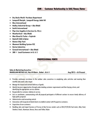 CRM - Customer Relationship in UAE/Oman/Qatar
 Dry Docks World Purchase Department
 Lamprell Sharjah , Lamprell Energy Jabel Ali
 Nico International
 Hedley Industrial Group – Abu Dhabi
 Smith International
 Pipe Line Supplies & Services Co. W.L.L
 Weatherford – Abu Dhabi
 Man Diesel & Turbo – Fujairah
 Hydrofit UAE & Qatar
 Damen Ship Yard
 Mammut Building System FZC
 Gorica Industries
 Caracal International – Abu Dhabi
 300 < Local Customers in U. A. E
PROFESSIONAL FORTE
Sales & Marketing Executive
MAGELLAN METALS LLC, Ras Al Khore , Dubai , U.A. E Aug 2015 – At Present
 Provides continuous assistance to the outdoor sales executives in completing sales activities and meeting their
monthly and yearly sales target.
 Manage the inward and outward delivery of goods.
 Identify business opportunities through understanding customer requirements and their buying criteria, and
identifying the appropriate service solution.
 Responsible for customer relations & service.
 Acts as coordinator, communicating with all proposal participants of different sections to ensure timely delivery of
high quality proposal.
 Administrative and accounting control.
 Interaction with Corporate & Retail clients & establish contact with Prospective customers.
 Acquisition of new customers.
 Handling sales and import business of Ferrous & Non Ferrous metals such as EN-8/19/24/36 Tool steels, Alloy Steel,
Stainless Steels, Aluminum, Bronze, Brass and Teflon/ Nylon
 