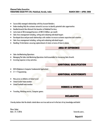 Channel Sales Executive
VODAFONE ESSAR PVT LTD, Palakkad, Kerala, India MARCH 2004 – APRIL 2008
 Successfully managed relationships with Key Account Retailers.
 Understanding fully the customer network & services to identify potential sales opportunities
 Handled brand & New Network Site launches in Palakkad Territory
 Led a team of 30 & managed business of INR 2.5 Million per month
 Sales force management including, setting and evaluating individual targets
 Developed close and personal relationships with retailers to ensure customer acquisition and retention
 Sales force management including, setting and evaluating individual targets
 Handling 12 distributors ensuring replenishment of stocks in terms of time & volume
AREA OF EXPERIENCE
 Sales And Marketing Operations
 Managing The Sales And Marketing Operations And Accountable For Increasing Sales Growth.
 Assisting Superiors in key activities.
ADDITIONAL QUALIFICATION
 DCFA (Diploma in Computer Fundamental Application)
 C++ Programming
ADDITIONAL ACHIEVEMENTS
 Won prizes in Athletics at School Level
 School Cricket team member
 School Football team member
HOBBIES & INTERESTS
 Traveling, Watching movies, Computer games
DECLARATION
I hereby declare that the details stated above are true and correct to the best of my knowledge and belief.
Place: Dubai
Date: 21 /7/2016 Sincerely yours,
Rajesh R
 
