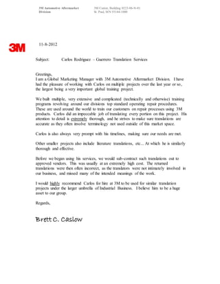 3M Automotive Aftermarket 3M Center, Building 0223-06-N-01
Division St. Paul, MN 55144-1000
11-8-2012
Subject: Carlos Rodriguez – Guerrero Translation Services
Greetings,
I am a Global Marketing Manager with 3M Automotive Aftermarket Division. I have
had the pleasure of working with Carlos on multiple projects over the last year or so,
the largest being a very important global training project.
We built multiple, very extensive and complicated (technically and otherwise) training
programs revolving around our divisions top standard operating repair procedures.
These are used around the world to train our customers on repair processes using 3M
products. Carlos did an impeccable job of translating every portion on this project. His
attention to detail is extremely thorough, and he strives to make sure translations are
accurate as they often involve terminology not used outside of this market space.
Carlos is also always very prompt with his timelines, making sure our needs are met.
Other smaller projects also include literature translations, etc... At which he is similarly
thorough and effective.
Before we began using his services, we would sub-contract such translations out to
approved vendors. This was usually at an extremely high cost. The returned
translations were then often incorrect, as the translators were not intimately involved in
our business, and missed many of the intended meanings of the work.
I would highly recommend Carlos for hire at 3M to be used for similar translation
projects under the larger umbrella of Industrial Business. I believe him to be a huge
asset to our group.
Regards,
Brett C. Caslow
 