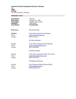 Academic School Rawalpindi Division, Pakistan
Ssc
2003
College
F.A Lahore division, Pakistan
PERSONAL DATA
Civil Status: Married
Birth date: January 01, 1984
Languages: English, Urdu, Arabic
Passport: FN9158492
Visa Status: Transferable
References: Mr.Charbel Sfeir
Position: Front office director(Al-ain Rotana)
Email charbel.sfeir@rotana.com
Contact 0097137545111
Mr.Mirza Ramudin
Position Front office manager(Jumeirah Rotana)
Email mirza.ramudin@rotana.com
Contact 0097143084300
Mr.Murad Ahmed
Position Front office manager(JA Palm Tree Court)
Email murad.ahmed@jaresorts.com
Contact 0097148145555
Mr.Muhammad Kamal
Position Duty Manager(Address Marina Dubai)
Email dmedkamal@yahoo.fr
Contact 009715092387133
 