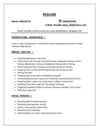 RESUME
Name: ARJUN B B -9686292452
E-Mail: thunder.arjun_bb@yahoo.com
#32/2 sannidhi street conservancy road, Gandhibazar, Bangalore-04
PROFESSIONAL EXPERIENCE –
I have 1+ years of experience in the field of manual testing and automation testing
(Selenium Web Driver).
MANUAL TESTING –
 Write/Review/Execute Test cases
 Performing Smoke Testing, Functional Testing, Integration Testing, System
Testing, Globalization Testing, Compatibility Testing, Adhoc Testing
 Performing Exploratory Testing by preparing Exploratory Charter
 Preparing Test Summary/STCM Report/Test case Review process
 Writing Test Plan
 Validating data in the back end database using SQL
 Understanding Business requirement document and Identifying Scenarios
 Preparing defect report and raising ticket in Defect Tracking Tool
 Identifying Test Data using Test Case Design Technique
 Preparing Traceability Matrix to achieve minimum coverage in the project
 Attending Triage Calls
AGILE PROCESS –
 Attending daily standup meetings
 Attending planning poker activity
 Good in analyzing burn down chart
 Attending scrum meetings
 Understanding user stories and preparing test cases
 