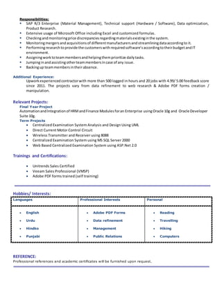 Responsibilities:
 SAP R/3 Enterprise (Material Management), Technical support (Hardware / Software), Data optimization,
Product Research.
 Extensive usage of Microsoft Office including Excel and customized formulas.
 Checkingandmonitoringprice discrepanciesregardingmaterialsexistinginthe system.
 Monitoringmergersandacquisitionsof differentmanufacturersandstreamliningdataaccordingto it.
 Performingresearchtoprovide the customerswithrequiredsoftware’saccordingtotheirbudget andIT
environment.
 Assigningworktoteammembersandhelpingthemprioritize dailytasks.
 Jumpinginandassistingotherteammembersincase of any issue.
 Backingup teammembersintheirabsence.
Additional Experience:
Upwork experiencedcontractorwith more than 500 logged in hours and 20 jobs with 4.99/ 5.00 feedback score
since 2011. The projects vary from data refinement to web research & Adobe PDF forms creation /
manipulation.
Relevant Projects:
Final Year Project
AutomationandIntegrationof HRMandFinance Modulesforan Enterprise usingOracle 10g and Oracle Developer
Suite 10g.
Term Projects
 Centralized Examination System Analysis and Design Using UML
 Direct Current Motor Control Circuit
 Wireless Transmitter and Receiver using 8088
 Centralized Examination System using MS SQL Server 2000
 Web Based Centralized Examination System using ASP.Net 2.0
Trainings and Certifications:
 Unitrends Sales Certified
 Veeam Sales Professional (VMSP)
 Adobe PDF forms trained (self training)
Hobbies/ Interests:
Languages Professional Interests Personal
 English
 Urdu
 Hindko
 Punjabi
 Adobe PDF Forms
 Data refinement
 Management
 Public Relations
 Reading
 Travelling
 Hiking
 Computers
REFERENCE:
Professional references and academic certificates will be furnished upon request.
 