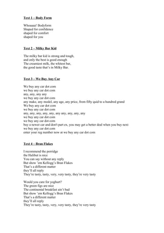 Text 1 – Body Form
Whoaaaa! Bodyform
Shaped for confidence
shaped for comfort
shaped for you
Text 2 – Milky Bar Kid
The milky bar kid is strong and tough,
and only the best is good enough
The creamiest milk, the whitest bar,
the good taste that’s in Milky Bar.
Text 3 – We Buy Any Car
We buy any car dot com
we buy any car dot com
any, any, any any
we buy any car dot com
any make, any model, any age, any price, from fifty quid to a hundred grand
We buy any car dot com
we buy any car dot com
any, any, any, any, any, any any, any, any, any
we buy any car dot com
we buy any car dot com
buy a newer car and don't part ex, you may get a better deal when you buy next
we buy any car dot com
enter your reg number now at we buy any car dot com
Text 4 – Bran Flakes
I recommend the porridge
the Halibut is nice
You can say without any reply
But show ’em Kellogg’s Bran Flakes
That’s a different matter
they’ll all reply
They’re tasty, tasty, very, very tasty, they’re very tasty
Would you care for yoghurt?
The green figs are nice
The continental breakfast ain’t bad
But show ’em Kellogg’s Bran Flakes
That’s a different matter
they’ll all reply
They’re tasty, tasty, very, very tasty, they’re very tasty
 