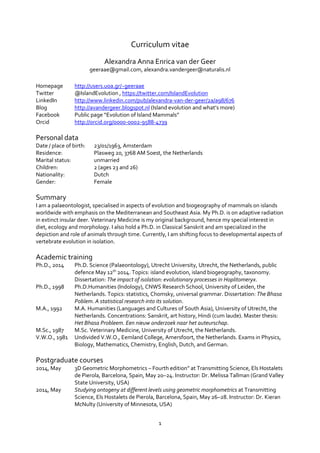1
Curriculum vitae
Alexandra Anna Enrica van der Geer
geeraae@gmail.com, alexandra.vandergeer@naturalis.nl
Homepage http://users.uoa.gr/~geeraae
Twitter @IslandEvolution , https://twitter.com/IslandEvolution
LinkedIn http://www.linkedin.com/pub/alexandra-van-der-geer/2a/a98/676
Blog http://avandergeer.blogspot.nl (Island evolution and what’s more)
Facebook Public page “Evolution of Island Mammals”
Orcid http://orcid.org/0000-0002-9588-4739
Personal data
Date / place of birth: 23/01/1963, Amsterdam
Residence: Plasweg 20, 3768 AM Soest, the Netherlands
Marital status: unmarried
Children: 2 (ages 23 and 26)
Nationality: Dutch
Gender: Female
Summary
I am a palaeontologist, specialised in aspects of evolution and biogeography of mammals on islands
worldwide with emphasis on the Mediterranean and Southeast Asia. My Ph.D. is on adaptive radiation
in extinct insular deer. Veterinary Medicine is my original background, hence my special interest in
diet, ecology and morphology. I also hold a Ph.D. in Classical Sanskrit and am specialized in the
depiction and role of animals through time. Currently, I am shifting focus to developmental aspects of
vertebrate evolution in isolation.
Academic training
Ph.D., 2014 Ph.D. Science (Palaeontology), Utrecht University, Utrecht, the Netherlands, public
defence May 12th
2014. Topics: island evolution, island biogeography, taxonomy.
Dissertation: The impact of isolation: evolutionary processes in Hoplitomeryx.
Ph.D., 1998 Ph.D.Humanities (Indology), CNWS Research School, University of Leiden, the
Netherlands. Topics: statistics, Chomsky, universal grammar. Dissertation: The Bhasa
Poblem. A statistical research into its solution.
M.A., 1992 M.A. Humanities (Languages and Cultures of South Asia), University of Utrecht, the
Netherlands. Concentrations: Sanskrit, art history, Hindi (cum laude). Master thesis:
Het Bhasa Probleem. Een nieuw onderzoek naar het auteurschap.
M.Sc., 1987 M.Sc. Veterinary Medicine, University of Utrecht, the Netherlands.
V.W.O., 1981 Undivided V.W.O., Eemland College, Amersfoort, the Netherlands. Exams in Physics,
Biology, Mathematics, Chemistry, English, Dutch, and German.
Postgraduate courses
2014, May 3D Geometric Morphometrics – Fourth edition” at Transmitting Science, Els Hostalets
de Pierola, Barcelona, Spain, May 20–24. Instructor: Dr. Melissa Tallman (Grand Valley
State University, USA)
2014, May Studying ontogeny at different levels using geometric morphometrics at Transmitting
Science, Els Hostalets de Pierola, Barcelona, Spain, May 26–28. Instructor: Dr. Kieran
McNulty (University of Minnesota, USA)
 