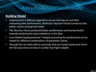 Policy Prediction(Classification)
Building Model
• Implemented 2 different algorithms on our training set and after
evaluating their performance, Multiclass Decision Forest turned out the
better results among them both.
• The Decision Forest produced better performance and worked better
towards resolving the class imbalance in the data.
• Tune Model Hyperparameter” helped evaluating the performance of our
model for different combinations of parameter values.
• Through this we were able to conclude that our model works best when
the Decision trees are low in number but high in depth.
 