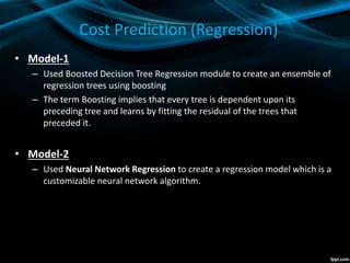 Cost Prediction (Regression)
• Model-1
– Used Boosted Decision Tree Regression module to create an ensemble of
regression trees using boosting
– The term Boosting implies that every tree is dependent upon its
preceding tree and learns by fitting the residual of the trees that
preceded it.
• Model-2
– Used Neural Network Regression to create a regression model which is a
customizable neural network algorithm.
 