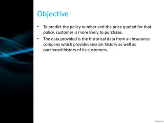 Objective
• To predict the policy number and the price quoted for that
policy, customer is more likely to purchase.
• The data provided is the historical data from an Insurance
company which provides session history as well as
purchased history of its customers.
 