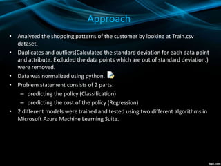 Approach
• Analyzed the shopping patterns of the customer by looking at Train.csv
dataset.
• Duplicates and outliers(Calculated the standard deviation for each data point
and attribute. Excluded the data points which are out of standard deviation.)
were removed.
• Data was normalized using python.
• Problem statement consists of 2 parts:
– predicting the policy (Classification)
– predicting the cost of the policy (Regression)
• 2 different models were trained and tested using two different algorithms in
Microsoft Azure Machine Learning Suite.
 