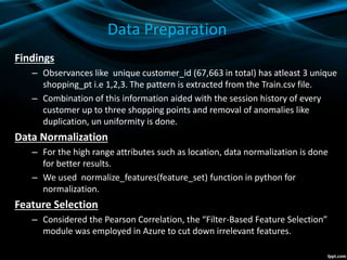Data Preparation
Findings
– Observances like unique customer_id (67,663 in total) has atleast 3 unique
shopping_pt i.e 1,2,3. The pattern is extracted from the Train.csv file.
– Combination of this information aided with the session history of every
customer up to three shopping points and removal of anomalies like
duplication, un uniformity is done.
Data Normalization
– For the high range attributes such as location, data normalization is done
for better results.
– We used normalize_features(feature_set) function in python for
normalization.
Feature Selection
– Considered the Pearson Correlation, the “Filter-Based Feature Selection”
module was employed in Azure to cut down irrelevant features.
 