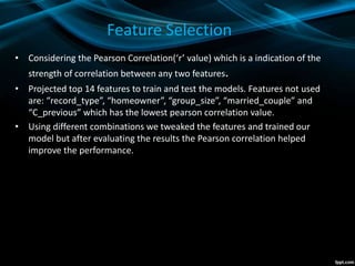 Feature Selection
• Considering the Pearson Correlation(‘r’ value) which is a indication of the
strength of correlation between any two features.
• Projected top 14 features to train and test the models. Features not used
are: “record_type”, “homeowner”, “group_size”, “married_couple” and
“C_previous” which has the lowest pearson correlation value.
• Using different combinations we tweaked the features and trained our
model but after evaluating the results the Pearson correlation helped
improve the performance.
 