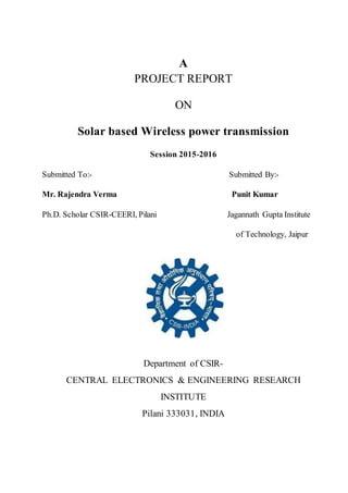 A
PROJECT REPORT
ON
Solar based Wireless power transmission
Session 2015-2016
Submitted To:- Submitted By:-
Mr. Rajendra Verma Punit Kumar
Ph.D. Scholar CSIR-CEERI, Pilani Jagannath Gupta Institute
of Technology, Jaipur
Department of CSIR-
CENTRAL ELECTRONICS & ENGINEERING RESEARCH
INSTITUTE
Pilani 333031, INDIA
 