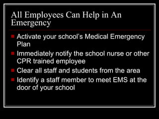 All Employees Can Help in An Emergency  Activate your school’s Medical Emergency Plan Immediately notify the school nurse or other CPR trained employee  Clear all staff and students from the area Identify a staff member to meet EMS at the door of your school 