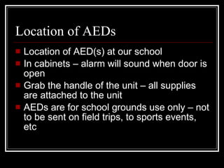 Location of AEDs Location of AED(s) at our school In cabinets – alarm will sound when door is open Grab the handle of the unit – all supplies are attached to the unit AEDs are for school grounds use only – not to be sent on field trips, to sports events, etc 