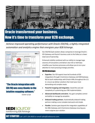 Oracle transformed your business.
Now it’s time to transform your B2B exchange.
GET STARTED! Call 1.877.334.9650 or email sales@1edisource.com.
Our EDI/HQ SaaS solution allows companies to leverage Oracle’s
EDI Gateway and Oracle E-business suite to the fullest at a lower
total cost of ownership.
Enhanced visibility combined with our ability to manage large
volumes of transactions and deliver clear EDI or XLM data
simplifies your business processes and allows you to turn your
attention to more pressing strategic priorities.
EDI/HQ Advantages
 Expertise. Our EDI experts have led hundreds of EDI
integrations through E-Commerce Gateway and XLM Gateway.
We’ve built relationships with Oracle VARs throughout the U.S.
to ensure we deliver solutions that meet your most
demanding and complex needs.
 Powerful mapping and integration. Avoid the cost and
complexity of customizing your EBS implementation.
 Advanced dashboards and alerts. You gain complete control
and ability to manage by exception.
 Onboard trading partners. Automatically onboard trading
partners making a once complex task quick and simple.
 Flexible. Solution goes beyond the integration capabilities of
the XML Gateway and E-Commerce Gateway ensuring you
never outgrow your solution.
Achieve improved operating performance with Oracle-EDI/HQ, a tightly integrated
automation and analytics engine that energizes your B2B Xchange.
“The Oracle integration with
EDI/HQ was easy thanks to the
intuitive mapping software.”
-Garden of Life
 
