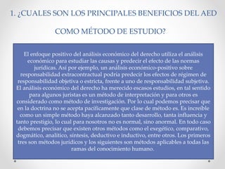 1. ¿CUALES SON LOS PRINCIPALES BENEFICIOS DEL AED
COMO MÉTODO DE ESTUDIO?
El enfoque positivo del análisis económico del derecho utiliza el análisis
económico para estudiar las causas y predecir el efecto de las normas
jurídicas. Así por ejemplo, un análisis económico-positivo sobre
responsabilidad extracontractual podría predecir los efectos de régimen de
responsabilidad objetiva o estricta, frente a uno de responsabilidad subjetiva.
El análisis económico del derecho ha merecido escasos estudios, en tal sentido
para algunos juristas es un método de interpretación y para otros es
considerado como método de investigación. Por lo cual podemos precisar que
en la doctrina no se acepta pacíficamente que clase de método es. Es increíble
como un simple método haya alcanzado tanto desarrollo, tanta influencia y
tanto prestigio, lo cual para nosotros no es normal, sino anormal. En todo caso
debemos precisar que existen otros métodos como el exegético, comparativo,
dogmático, analítico, síntesis, deductivo e inductivo, entre otros. Los primeros
tres son métodos jurídicos y los siguientes son métodos aplicables a todas las
ramas del conocimiento humano.
 