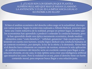 2. ¿CUALES SON LOS EJEMPLOS QUE PLANTEA
ALFREDO BULLARD QUE MAS LE HAYAN LLAMADO
LA ANTENCIÓN Y CUAL ES LA IMPLICANCIA LEGAL O
ECONÓMICA DE ELLOS?
Si bien el análisis económico del derecho cobra auge en la actualidad, discrepo
con varios puntos. Según la entrevista realizada a Alfredo Bullard, pareciera que
tiene una visión reductiva de la realidad, porque en primer lugar, es cierto que
los economistas han aprendido a predecir o entender la conducta humana, pero
la han aprendido desde una óptica meramente económica, donde median
elementos como “costo-beneficio”, "utilidad, ganancias"; bajo esa perspectiva
teniendo en cuenta esos factores, resulta lógico deducir una conducta humana en
un contexto económico, por ejemplo, la ley de la oferta y la demanda. Ahora bien
si el derecho fuera solamente un conjunto de normas, entonces la sola aplicación
de análisis económico del derecho sería un excelente camino para llegar a una
solución eficiente, en ese caso, lo más óptimo sería crear una inteligencia artificial
que resuelva los casos. Pero la realidad no es esa, pues el derecho tiene un fuerte
contenido moral, para empezar busca llegar a una solución justa.
 