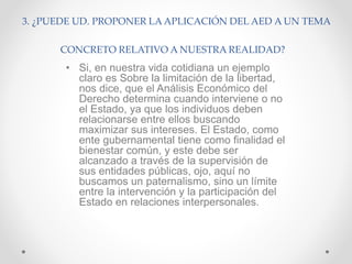 3. ¿PUEDE UD. PROPONER LA APLICACIÓN DEL AED A UN TEMA
CONCRETO RELATIVO A NUESTRA REALIDAD?
• Si, en nuestra vida cotidiana un ejemplo
claro es Sobre la limitación de la libertad,
nos dice, que el Análisis Económico del
Derecho determina cuando interviene o no
el Estado, ya que los individuos deben
relacionarse entre ellos buscando
maximizar sus intereses. El Estado, como
ente gubernamental tiene como finalidad el
bienestar común, y este debe ser
alcanzado a través de la supervisión de
sus entidades públicas, ojo, aquí no
buscamos un paternalismo, sino un límite
entre la intervención y la participación del
Estado en relaciones interpersonales.
 