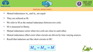 • Mutual inductances M12 and M21 are equal.
• They are referred as M.
• We refer to M as the mutual inductance between two coils.
• M is measured in Henry.
• Mutual inductance exists when two coils are close to each other.
• Mutual inductance effect exist when circuits are driven by time varying sources.
• Recall that inductors act like short circuits to DC.
MUTUAL INDUCTANCE
12 21
M M M
 
 