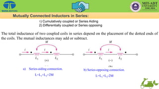 a) Series-aiding connection.
L=L1+L2+2M
b) Series-opposing connection.
L=L1+L2-2M
The total inductance of two coupled coils in series depend on the placement of the dotted ends of
the coils. The mutual inductances may add or subtract.
Mutually Connected Inductors in Series:
1) Cumulatively coupled or Series Aiding
2) Differentially coupled or Series opposing
 