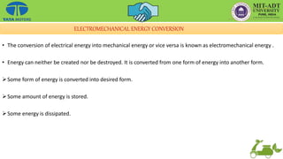 ELECTROMECHANICAL ENERGY CONVERSION
• The conversion of electrical energy into mechanical energy or vice versa is known as electromechanical energy .
• Energy can neither be created nor be destroyed. It is converted from one form of energy into another form.
Some form of energy is converted into desired form.
Some amount of energy is stored.
Some energy is dissipated.
 