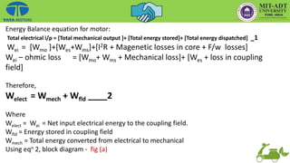 Energy Balance equation for motor:
Total electrical i/p = [Total mechanical output ]+ [Total energy stored]+ [Total energy dispatched] _1
Wei = [Wmo ]+[Wes+Wms]+[I2R + Magenetic losses in core + F/w losses]
Wei – ohmic loss = [Wmo+ Wms + Mechanical loss]+ [Wes + loss in coupling
field]
Therefore,
Welect = Wmech + Wfld ____2
Where
Welect = Wei = Net input electrical energy to the coupling field.
Wfld = Energy stored in coupling field
Wmech = Total energy converted from electrical to mechanical
Using eqn 2, block diagram - fig (a)
 